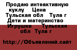 Продаю интеактивную куклу. › Цена ­ 2 000 - Тульская обл., Тула г. Дети и материнство » Игрушки   . Тульская обл.,Тула г.